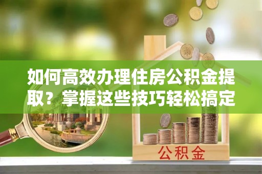 泉州如何高效办理住房公积金提取？掌握这些技巧轻松搞定