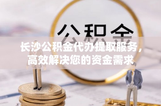 泉州长沙公积金代办提取服务，高效解决您的资金需求