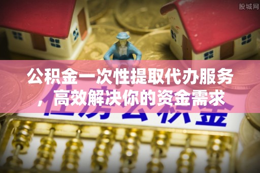 泉州公积金一次性提取代办服务，高效解决你的资金需求