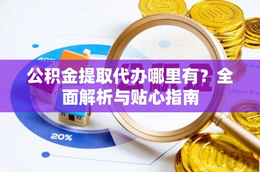 泉州公积金提取代办哪里有？全面解析与贴心指南