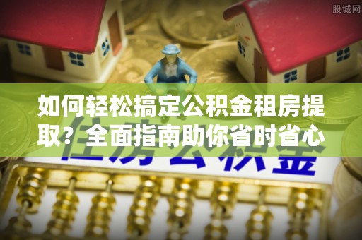 泉州如何轻松搞定公积金租房提取？全面指南助你省时省心