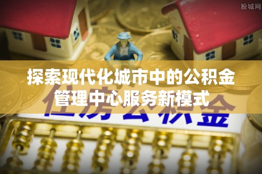 泉州探索现代化城市中的公积金管理中心服务新模式