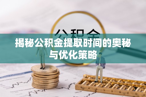 泉州揭秘公积金提取时间的奥秘与优化策略