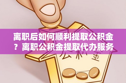 泉州离职后如何顺利提取公积金？离职公积金提取代办服务帮你搞定！