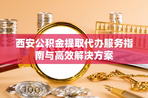 泉州西安公积金提取代办服务指南与高效解决方案