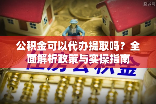泉州公积金可以代办提取吗？全面解析政策与实操指南
