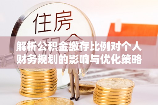 泉州解析公积金缴存比例对个人财务规划的影响与优化策略