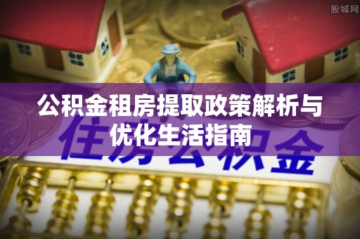 泉州公积金租房提取政策解析与优化生活指南