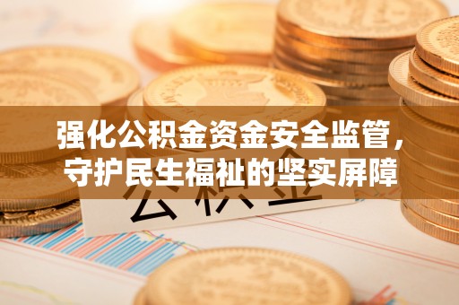 泉州强化公积金资金安全监管，守护民生福祉的坚实屏障