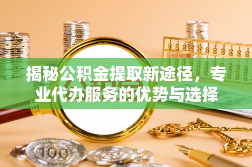 泉州揭秘公积金提取新途径，专业代办服务的优势与选择
