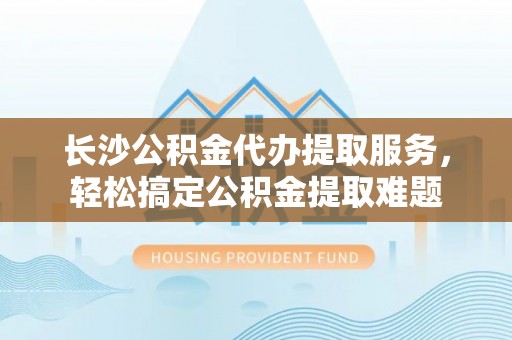 泉州长沙公积金代办提取服务，轻松搞定公积金提取难题