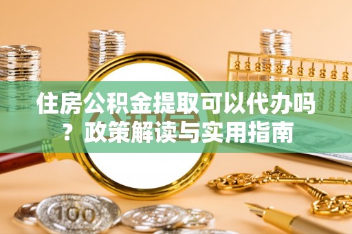 泉州住房公积金提取可以代办吗？政策解读与实用指南