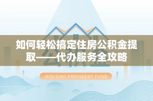 泉州如何轻松搞定住房公积金提取——代办服务全攻略