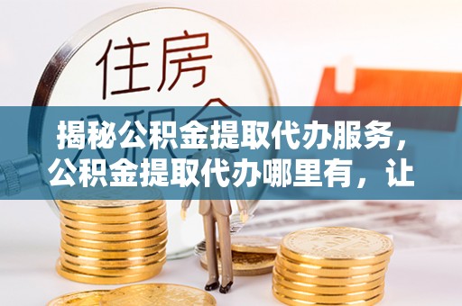 泉州揭秘公积金提取代办服务，公积金提取代办哪里有，让你省时省心的解决方案