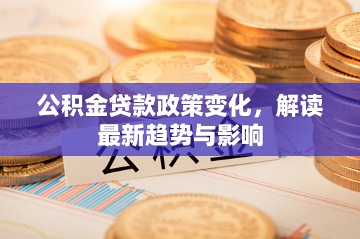 泉州公积金贷款政策变化，解读最新趋势与影响