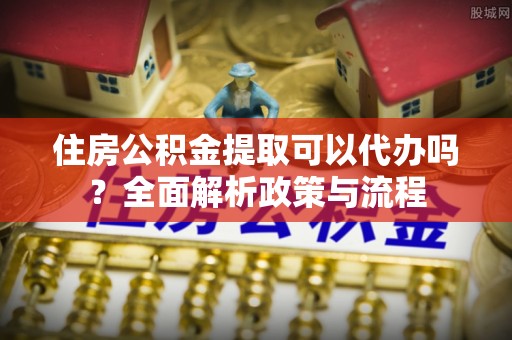 泉州住房公积金提取可以代办吗？全面解析政策与流程