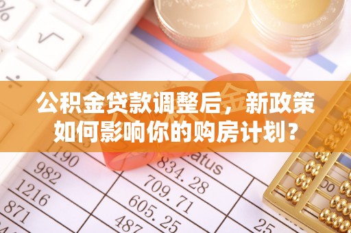 泉州公积金贷款调整后，新政策如何影响你的购房计划？