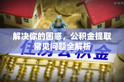 泉州解决你的困惑，公积金提取常见问题全解析