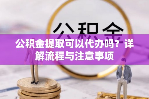 泉州公积金提取可以代办吗？详解流程与注意事项