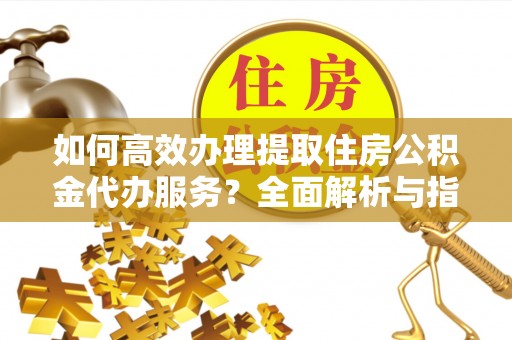 泉州如何高效办理提取住房公积金代办服务？全面解析与指南