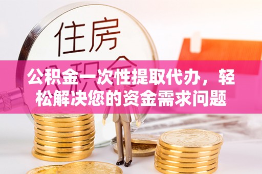 泉州公积金一次性提取代办，轻松解决您的资金需求问题