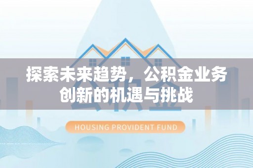 泉州探索未来趋势，公积金业务创新的机遇与挑战