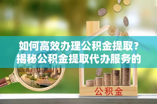 泉州如何高效办理公积金提取？揭秘公积金提取代办服务的优势与注意事项