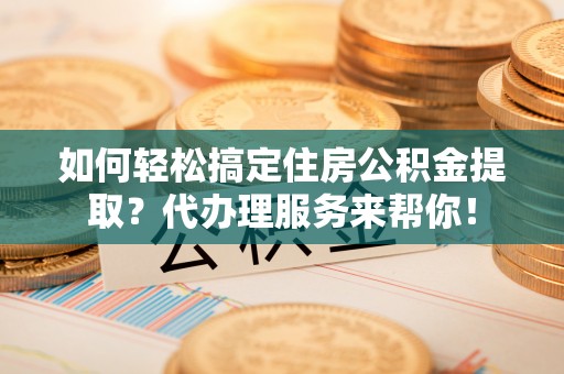 泉州如何轻松搞定住房公积金提取？代办理服务来帮你！