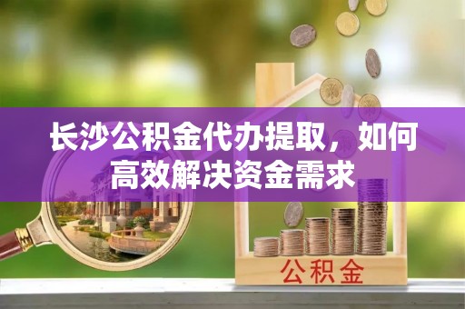 泉州长沙公积金代办提取，如何高效解决资金需求