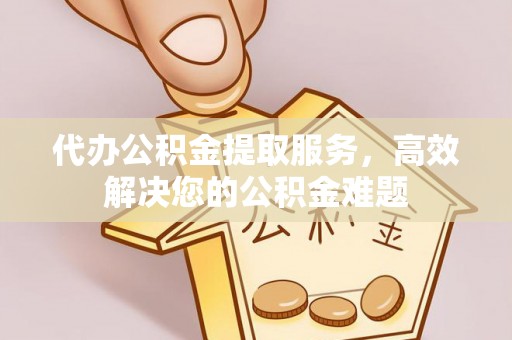 泉州代办公积金提取服务，高效解决您的公积金难题