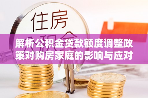 泉州解析公积金贷款额度调整政策对购房家庭的影响与应对策略