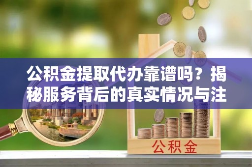 泉州公积金提取代办靠谱吗？揭秘服务背后的真实情况与注意事项