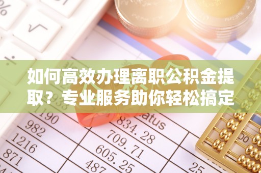 泉州如何高效办理离职公积金提取？专业服务助你轻松搞定