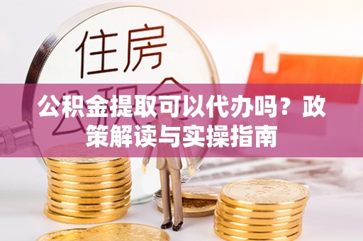 泉州公积金提取可以代办吗？政策解读与实操指南