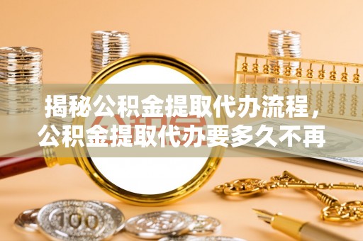 泉州揭秘公积金提取代办流程，公积金提取代办要多久不再是谜题