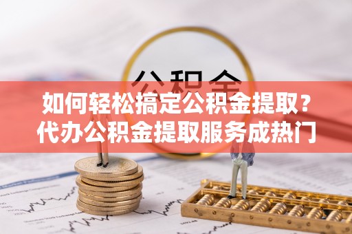 泉州如何轻松搞定公积金提取？代办公积金提取服务成热门选择