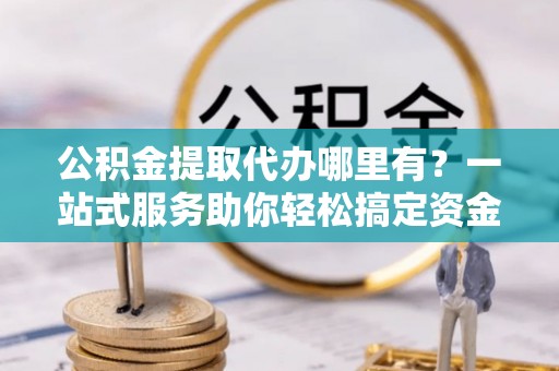泉州公积金提取代办哪里有？一站式服务助你轻松搞定资金难题