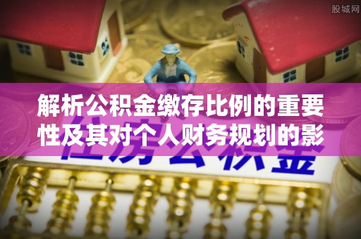 泉州解析公积金缴存比例的重要性及其对个人财务规划的影响