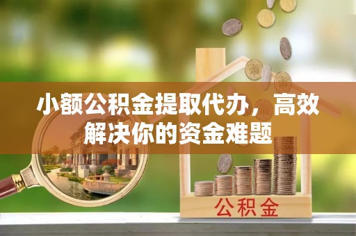 泉州小额公积金提取代办，高效解决你的资金难题