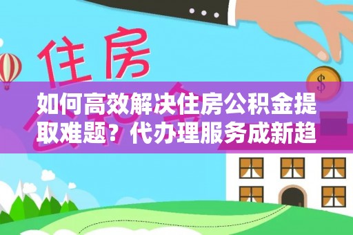 泉州如何高效解决住房公积金提取难题？代办理服务成新趋势