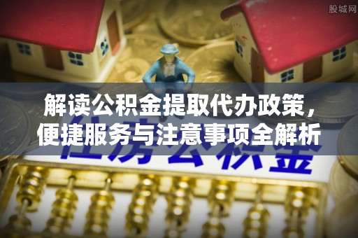泉州解读公积金提取代办政策，便捷服务与注意事项全解析