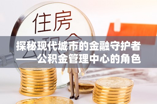 泉州探秘现代城市的金融守护者——公积金管理中心的角色与使命