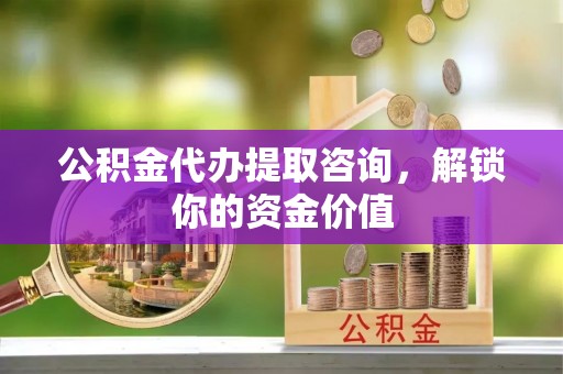 泉州公积金代办提取咨询，解锁你的资金价值
