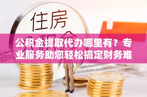 泉州公积金提取代办哪里有？专业服务助您轻松搞定财务难题