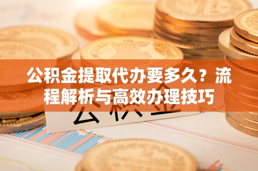 泉州公积金提取代办要多久？流程解析与高效办理技巧