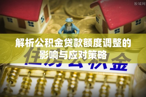 泉州解析公积金贷款额度调整的影响与应对策略