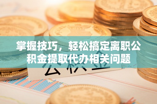 泉州掌握技巧，轻松搞定离职公积金提取代办相关问题