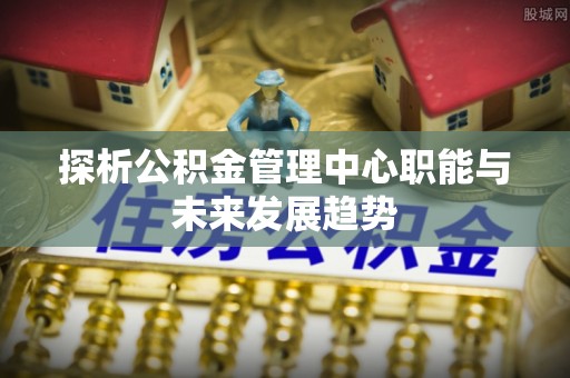 泉州探析公积金管理中心职能与未来发展趋势