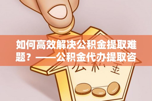 泉州如何高效解决公积金提取难题？——公积金代办提取咨询服务全解析