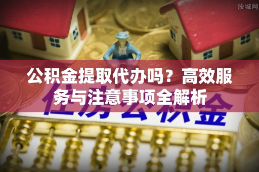 泉州公积金提取代办吗？高效服务与注意事项全解析